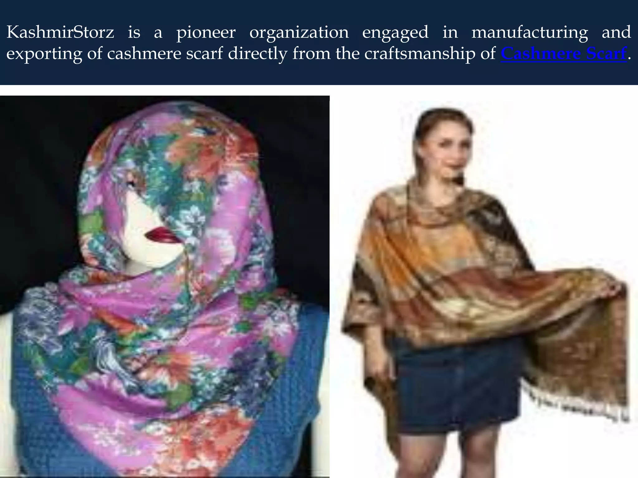 KashmirStorz is a pioneer organization engaged in manufacturing and
exporting of cashmere scarf directly from the craftsmanship of Cashmere Scarf.
 