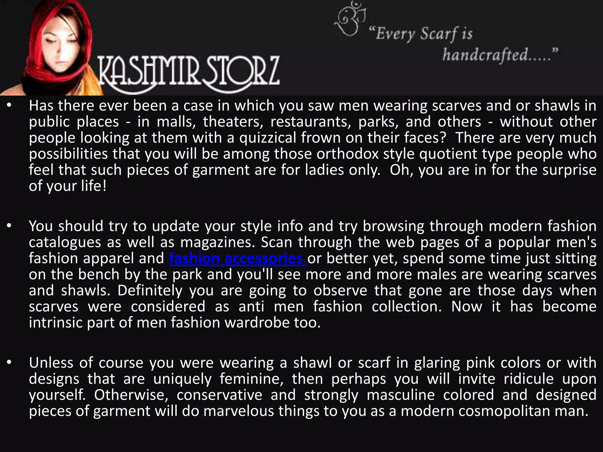 • Has there ever been a case in which you saw men wearing scarves and or shawls in
  public places - in malls, theaters, restaurants, parks, and others - without other
  people looking at them with a quizzical frown on their faces? There are very much
  possibilities that you will be among those orthodox style quotient type people who
  feel that such pieces of garment are for ladies only. Oh, you are in for the surprise
  of your life!

• You should try to update your style info and try browsing through modern fashion
  catalogues as well as magazines. Scan through the web pages of a popular men's
  fashion apparel and fashion accessories or better yet, spend some time just sitting
  on the bench by the park and you'll see more and more males are wearing scarves
  and shawls. Definitely you are going to observe that gone are those days when
  scarves were considered as anti men fashion collection. Now it has become
  intrinsic part of men fashion wardrobe too.

• Unless of course you were wearing a shawl or scarf in glaring pink colors or with
  designs that are uniquely feminine, then perhaps you will invite ridicule upon
  yourself. Otherwise, conservative and strongly masculine colored and designed
  pieces of garment will do marvelous things to you as a modern cosmopolitan man.
 