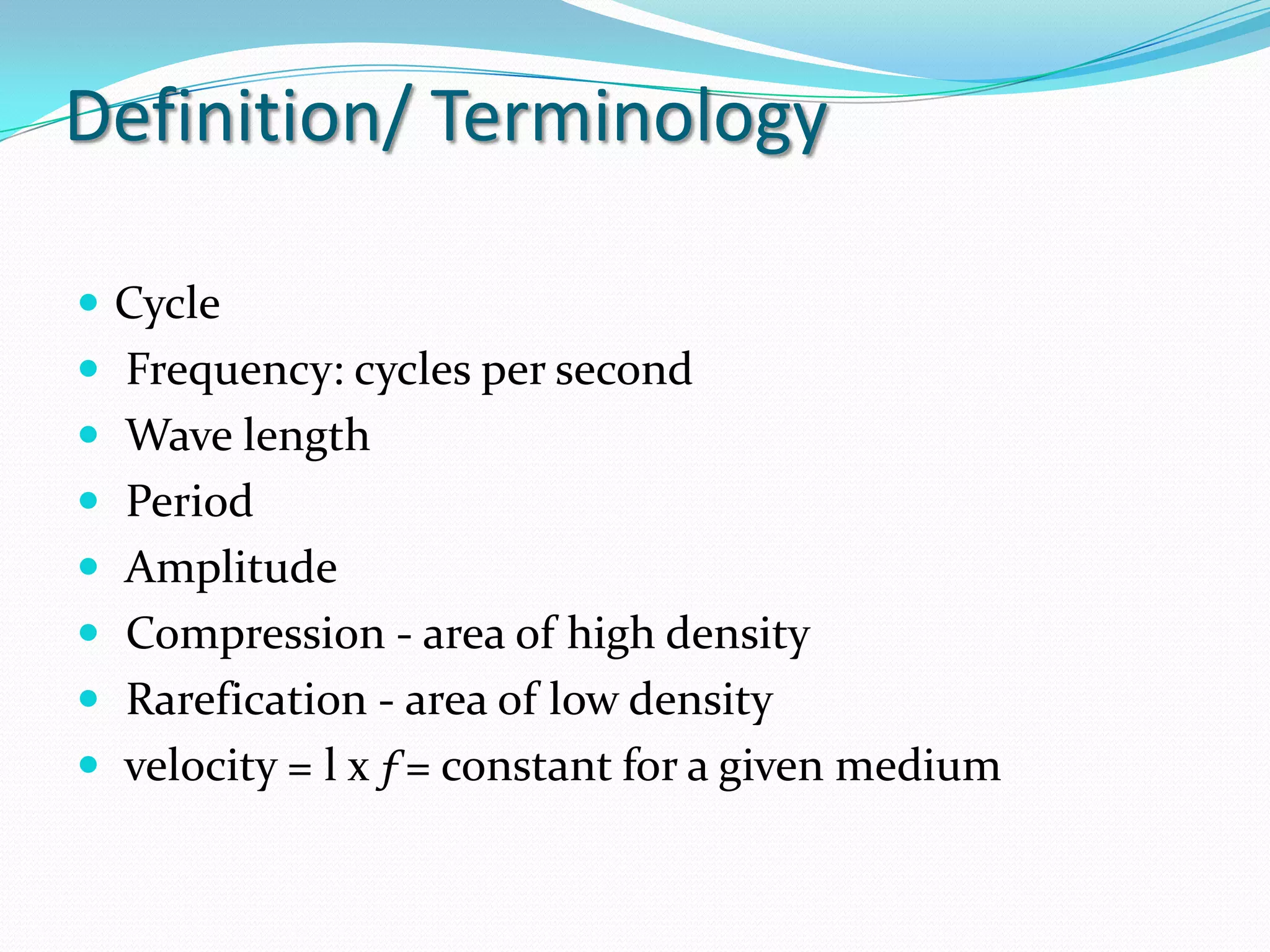 Definition/ Terminology

 Cycle
 Frequency: cycles per second
 Wave length
 Period
 Amplitude
 Compression - area of high density
 Rarefication - area of low density
 velocity = l x ƒ= constant for a given medium
 