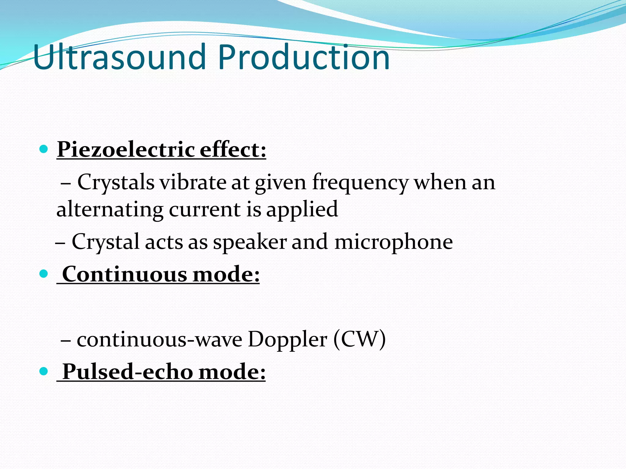 Ultrasound Production

 Piezoelectric effect:
  – Crystals vibrate at given frequency when an
  alternating current is applied
 – Crystal acts as speaker and microphone
 Continuous mode:


  – continuous-wave Doppler (CW)
 Pulsed-echo mode:
 