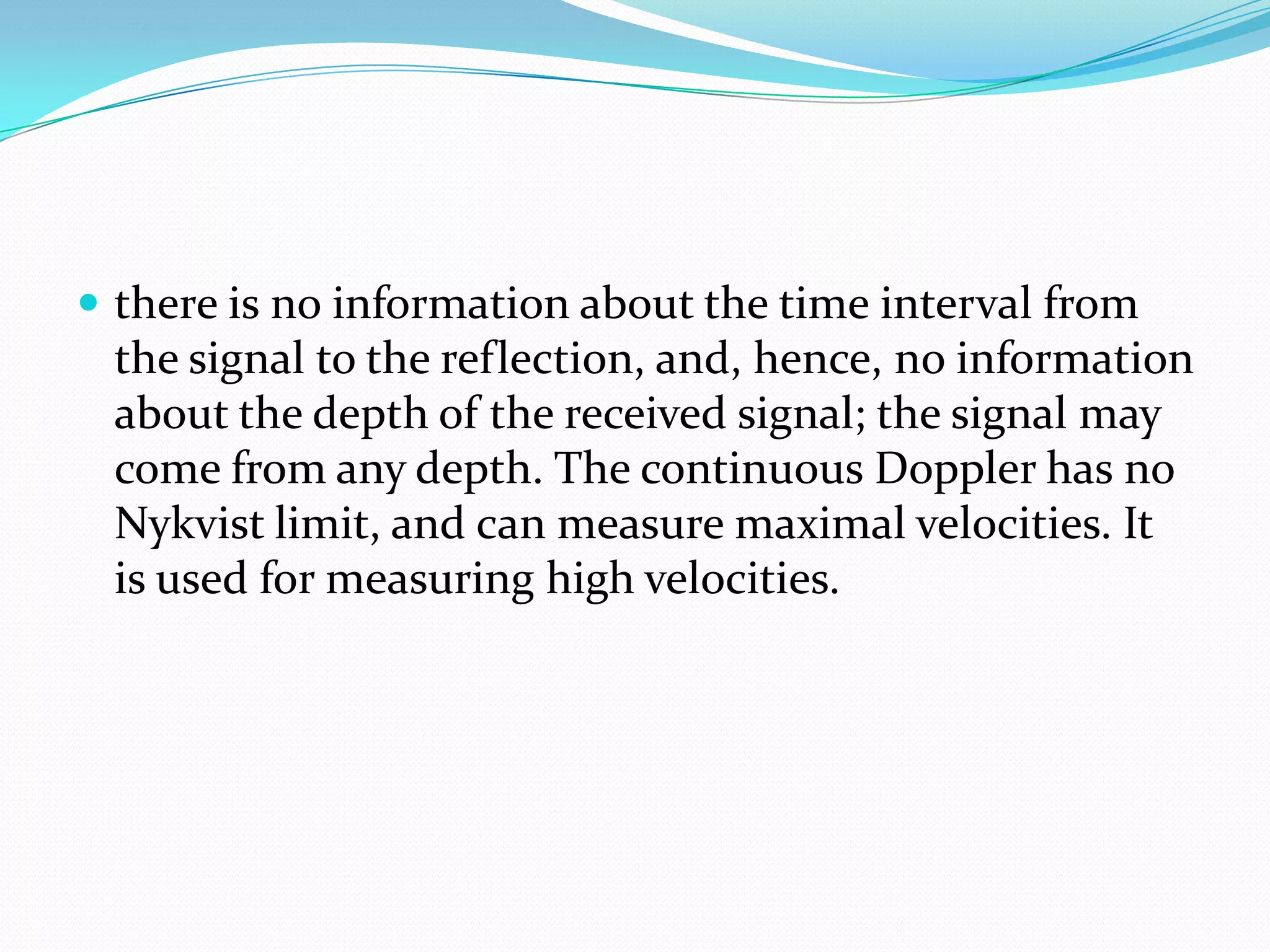  there is no information about the time interval from
 the signal to the reflection, and, hence, no information
 about the depth of the received signal; the signal may
 come from any depth. The continuous Doppler has no
 Nykvist limit, and can measure maximal velocities. It
 is used for measuring high velocities.
 