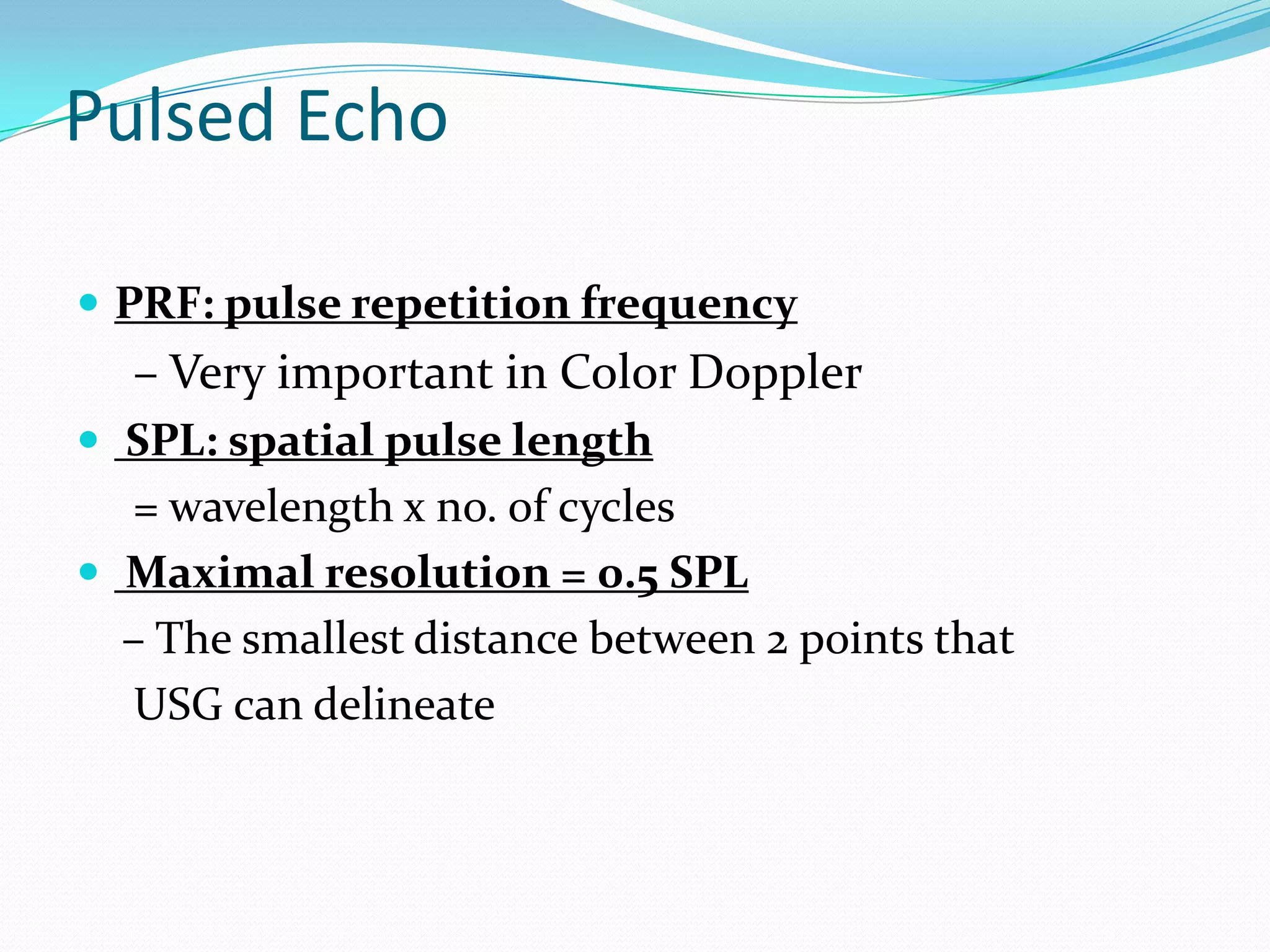 Pulsed Echo

 PRF: pulse repetition frequency
  – Very important in Color Doppler
 SPL: spatial pulse length
  = wavelength x no. of cycles
 Maximal resolution = 0.5 SPL
  – The smallest distance between 2 points that
  USG can delineate
 