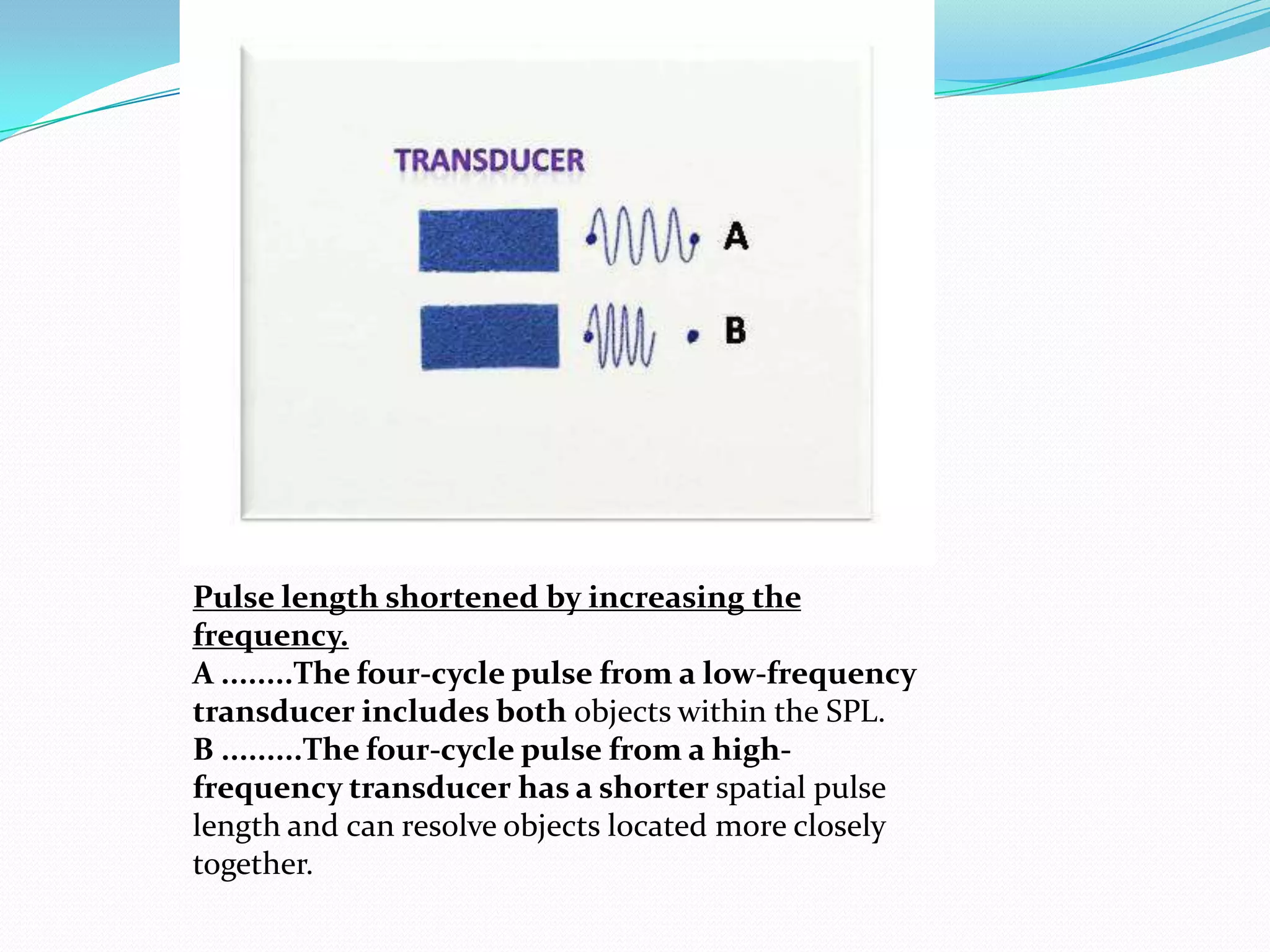 Pulse length shortened by increasing the
frequency.
A ........The four-cycle pulse from a low-frequency
transducer includes both objects within the SPL.
B .........The four-cycle pulse from a high-
frequency transducer has a shorter spatial pulse
length and can resolve objects located more closely
together.
 