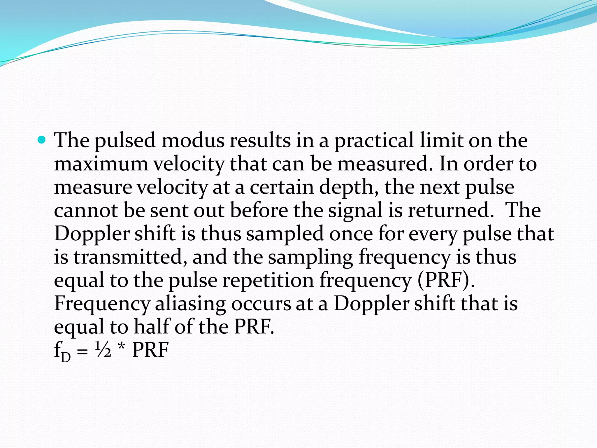  The pulsed modus results in a practical limit on the
 maximum velocity that can be measured. In order to
 measure velocity at a certain depth, the next pulse
 cannot be sent out before the signal is returned. The
 Doppler shift is thus sampled once for every pulse that
 is transmitted, and the sampling frequency is thus
 equal to the pulse repetition frequency (PRF).
 Frequency aliasing occurs at a Doppler shift that is
 equal to half of the PRF.
 fD = ½ * PRF
 