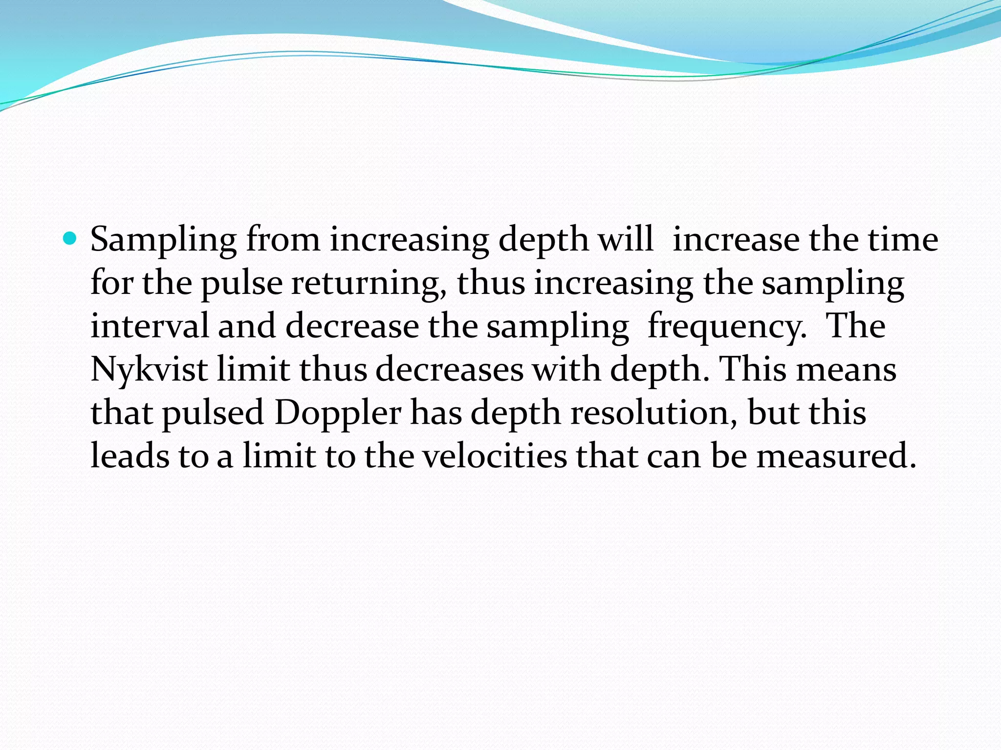  Sampling from increasing depth will increase the time
 for the pulse returning, thus increasing the sampling
 interval and decrease the sampling frequency. The
 Nykvist limit thus decreases with depth. This means
 that pulsed Doppler has depth resolution, but this
 leads to a limit to the velocities that can be measured.
 