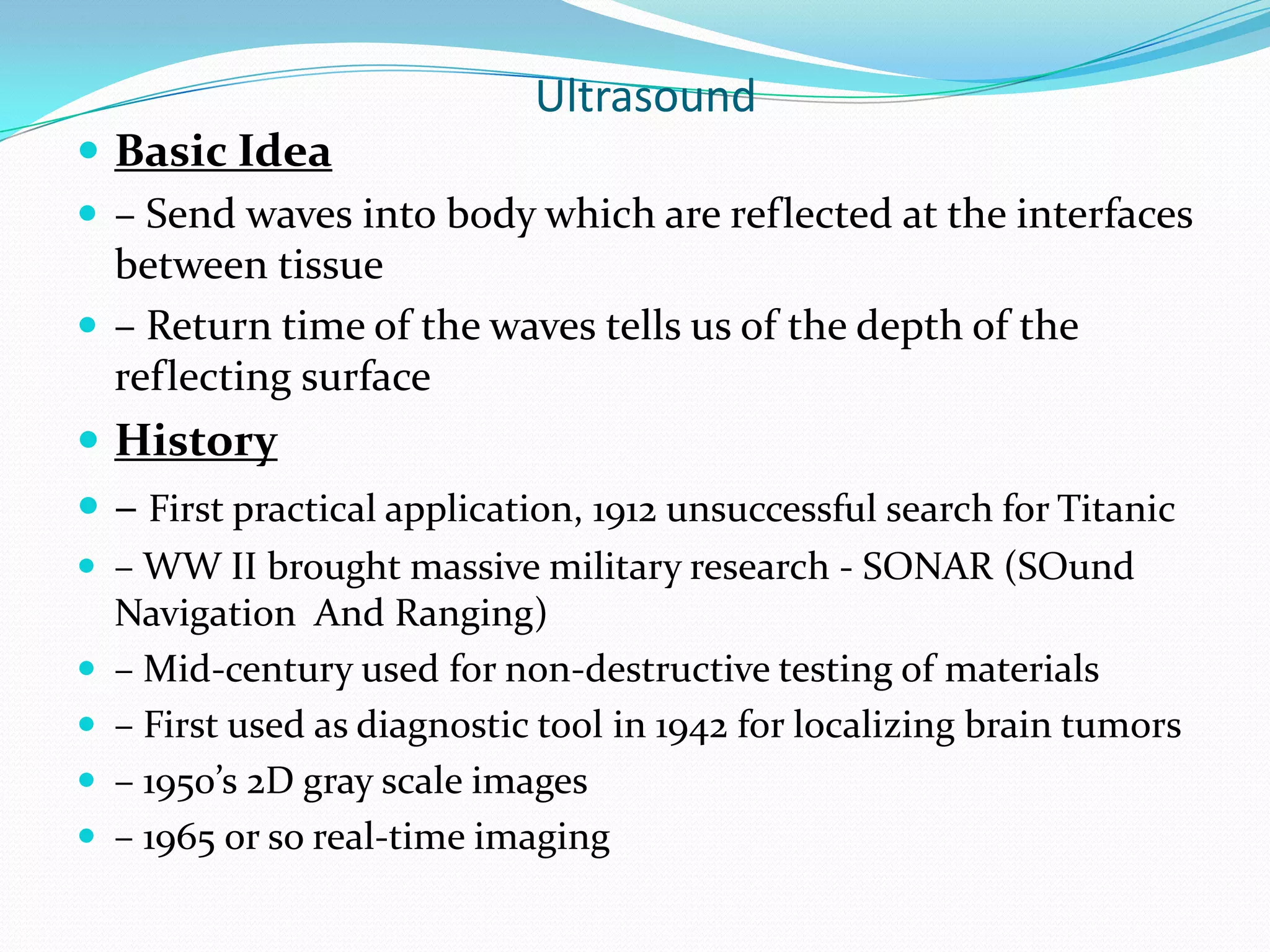 Ultrasound
 Basic Idea
 – Send waves into body which are reflected at the interfaces
  between tissue
 – Return time of the waves tells us of the depth of the
  reflecting surface
 History
 – First practical application, 1912 unsuccessful search for Titanic
 – WW II brought massive military research - SONAR (SOund
    Navigation And Ranging)
   – Mid-century used for non-destructive testing of materials
   – First used as diagnostic tool in 1942 for localizing brain tumors
   – 1950’s 2D gray scale images
   – 1965 or so real-time imaging
 