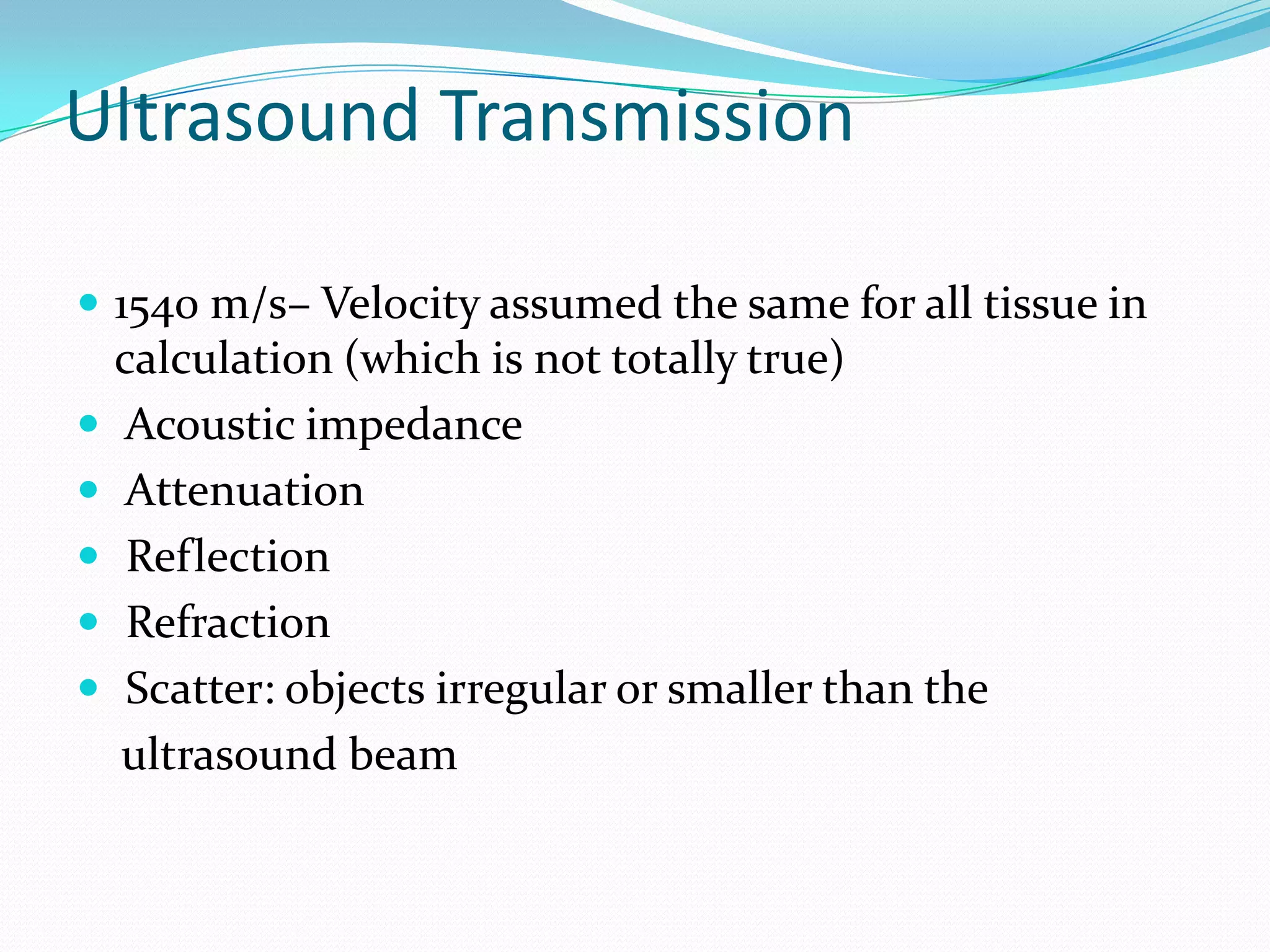Ultrasound Transmission

 1540 m/s– Velocity assumed the same for all tissue in
    calculation (which is not totally true)
   Acoustic impedance
   Attenuation
    Reflection
    Refraction
    Scatter: objects irregular or smaller than the
    ultrasound beam
 
