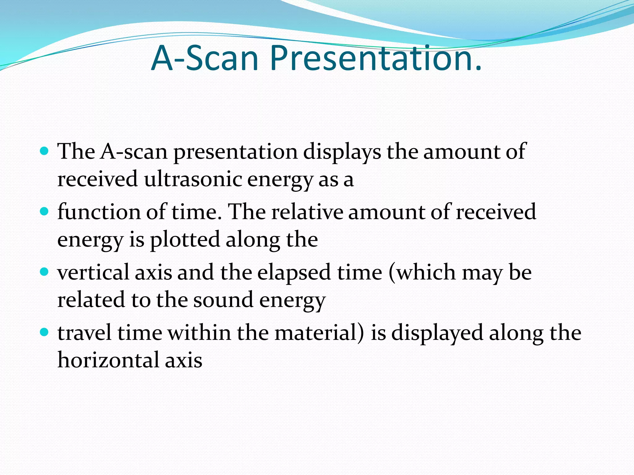 A-Scan Presentation.

 The A-scan presentation displays the amount of
  received ultrasonic energy as a
 function of time. The relative amount of received
  energy is plotted along the
 vertical axis and the elapsed time (which may be
  related to the sound energy
 travel time within the material) is displayed along the
  horizontal axis
 