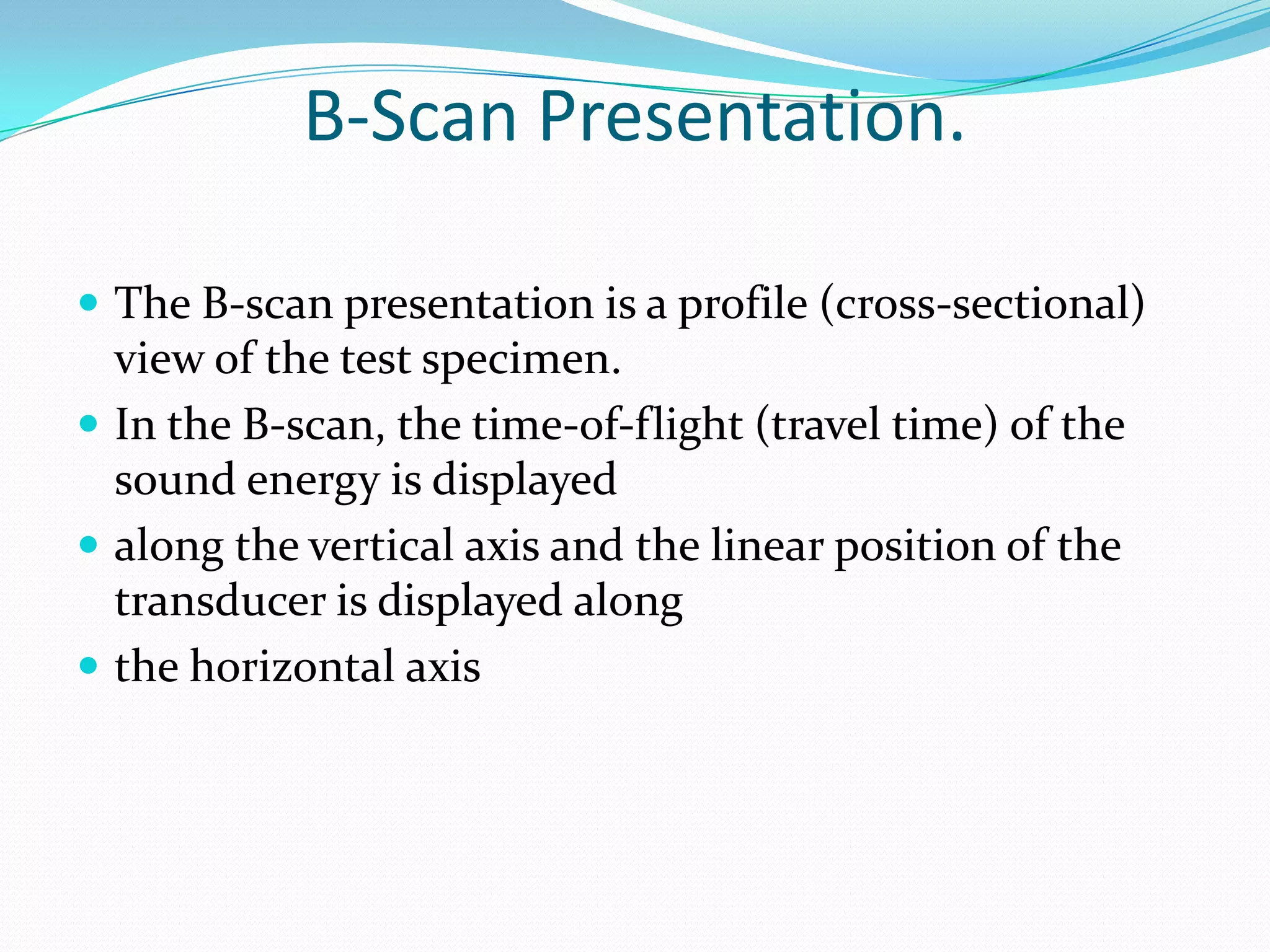 B-Scan Presentation.

 The B-scan presentation is a profile (cross-sectional)
  view of the test specimen.
 In the B-scan, the time-of-flight (travel time) of the
  sound energy is displayed
 along the vertical axis and the linear position of the
  transducer is displayed along
 the horizontal axis
 