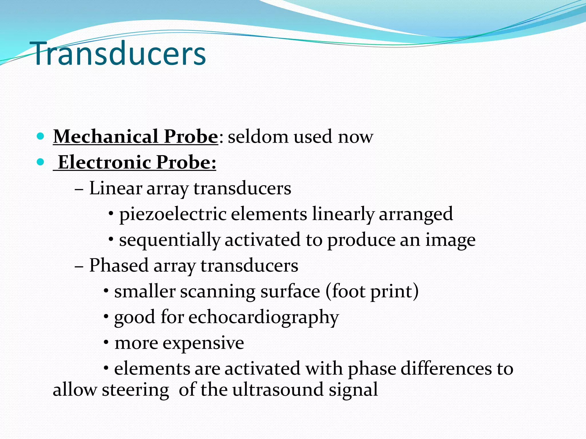 Transducers

 Mechanical Probe: seldom used now
 Electronic Probe:
    – Linear array transducers
         • piezoelectric elements linearly arranged
         • sequentially activated to produce an image
    – Phased array transducers
        • smaller scanning surface (foot print)
        • good for echocardiography
        • more expensive
        • elements are activated with phase differences to
 allow steering of the ultrasound signal
 