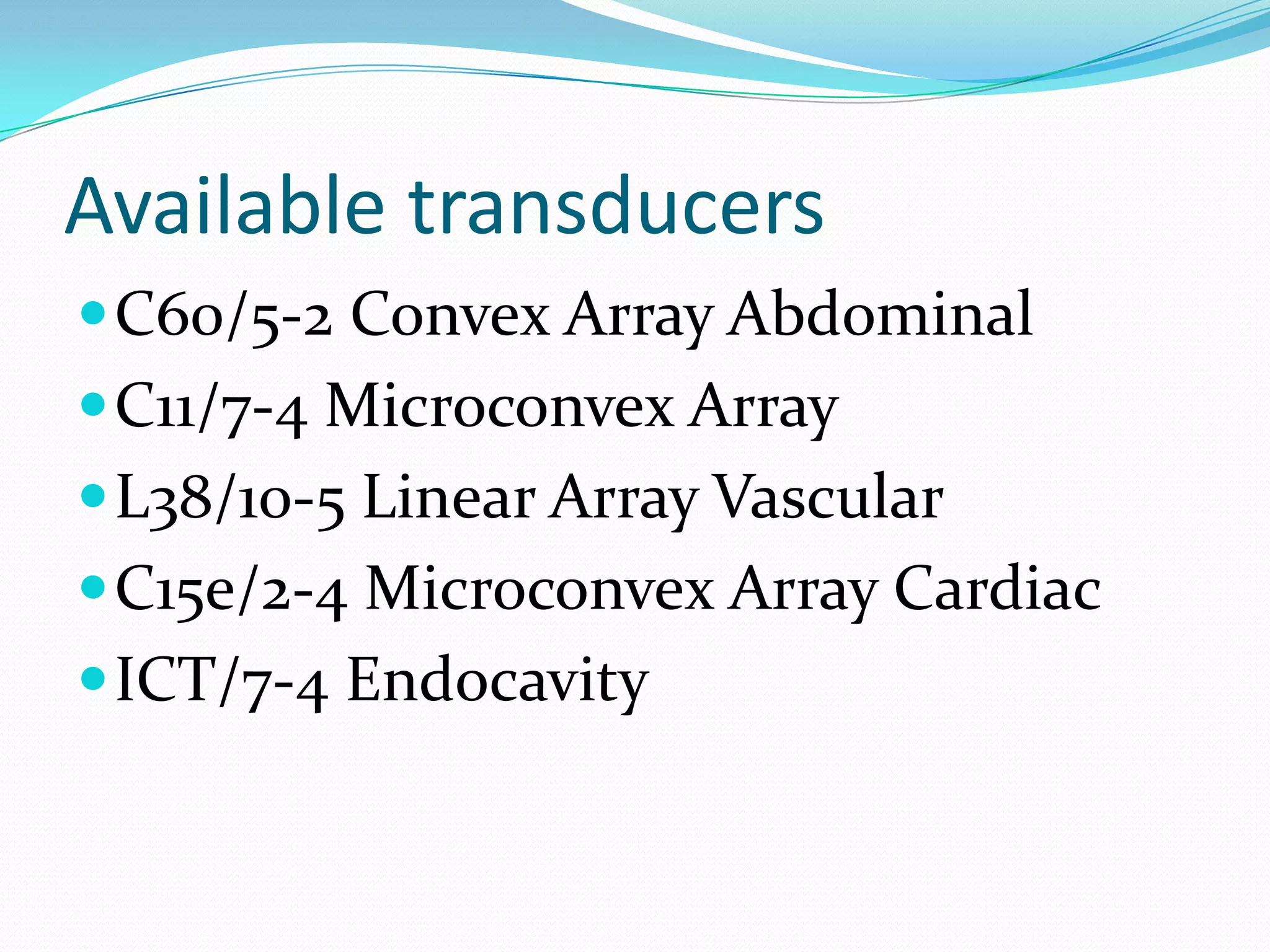 Available transducers
 C60/5-2 Convex Array Abdominal
 C11/7-4 Microconvex Array
 L38/10-5 Linear Array Vascular
 C15e/2-4 Microconvex Array Cardiac
 ICT/7-4 Endocavity
 