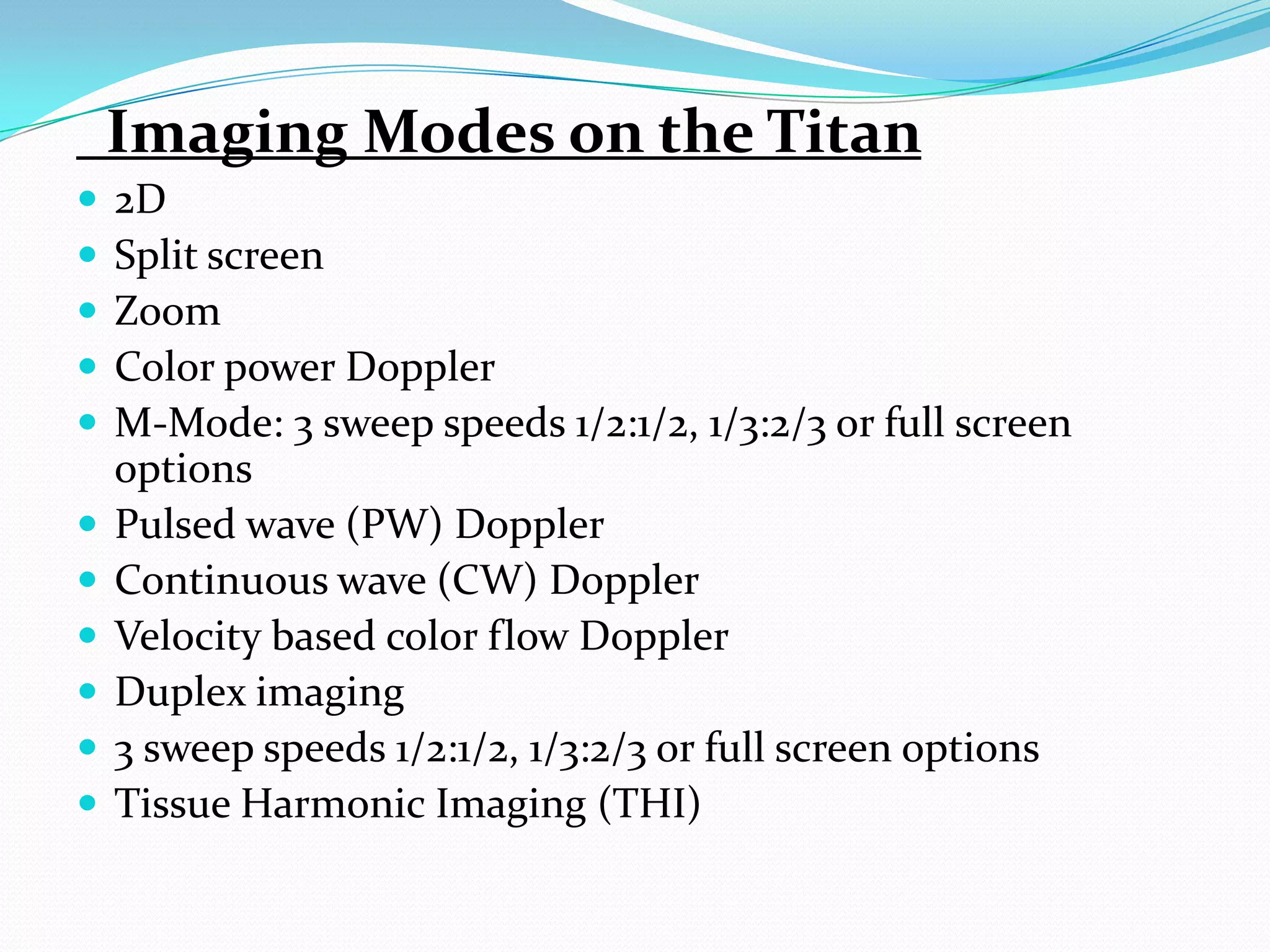 Imaging Modes on the Titan
   2D
   Split screen
   Zoom
   Color power Doppler
   M-Mode: 3 sweep speeds 1/2:1/2, 1/3:2/3 or full screen
    options
   Pulsed wave (PW) Doppler
   Continuous wave (CW) Doppler
   Velocity based color flow Doppler
   Duplex imaging
   3 sweep speeds 1/2:1/2, 1/3:2/3 or full screen options
   Tissue Harmonic Imaging (THI)
 