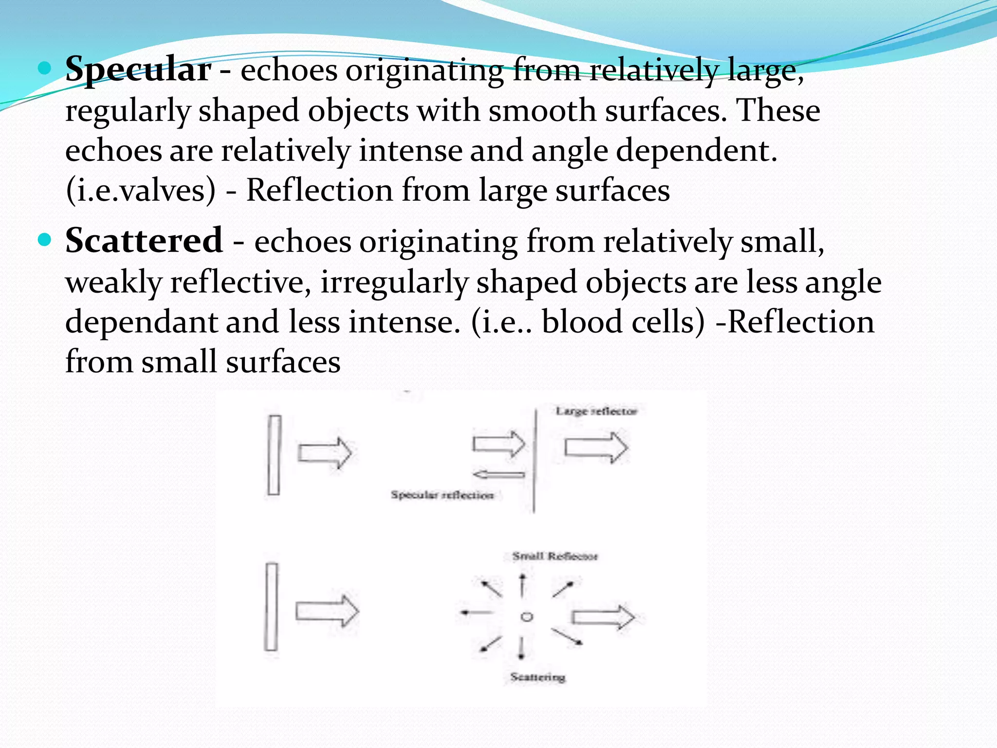  Specular - echoes originating from relatively large,
  regularly shaped objects with smooth surfaces. These
  echoes are relatively intense and angle dependent.
  (i.e.valves) - Reflection from large surfaces
 Scattered - echoes originating from relatively small,
  weakly reflective, irregularly shaped objects are less angle
  dependant and less intense. (i.e.. blood cells) -Reflection
  from small surfaces
 