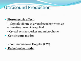 Ultrasound Production

 Piezoelectric effect:
  – Crystals vibrate at given frequency when an
  alternating current is applied
 – Crystal acts as speaker and microphone
 Continuous mode:


  – continuous-wave Doppler (CW)
 Pulsed-echo mode:
 