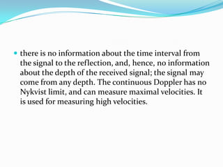  there is no information about the time interval from
 the signal to the reflection, and, hence, no information
 about the depth of the received signal; the signal may
 come from any depth. The continuous Doppler has no
 Nykvist limit, and can measure maximal velocities. It
 is used for measuring high velocities.
 
