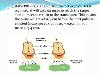  if the PRF = 5 kHz and the time between pulses is
 0.2 msec, it will take 0.1 msec to reach the target
 and 0.1 msec to return to the transducer. This means
 the pulse will travel 15.4 cm before the next pulse is
 emitted (1,540 m/sec x 0.1 msec = 0.154 m in 0.1
 msec = 15.4 cm).
 