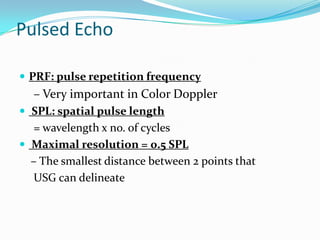 Pulsed Echo

 PRF: pulse repetition frequency
  – Very important in Color Doppler
 SPL: spatial pulse length
  = wavelength x no. of cycles
 Maximal resolution = 0.5 SPL
  – The smallest distance between 2 points that
  USG can delineate
 