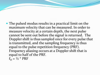  The pulsed modus results in a practical limit on the
 maximum velocity that can be measured. In order to
 measure velocity at a certain depth, the next pulse
 cannot be sent out before the signal is returned. The
 Doppler shift is thus sampled once for every pulse that
 is transmitted, and the sampling frequency is thus
 equal to the pulse repetition frequency (PRF).
 Frequency aliasing occurs at a Doppler shift that is
 equal to half of the PRF.
 fD = ½ * PRF
 