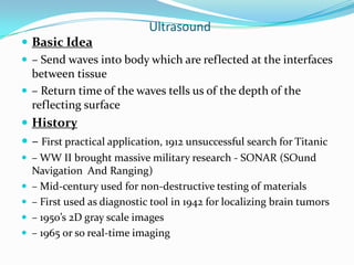 Ultrasound
 Basic Idea
 – Send waves into body which are reflected at the interfaces
  between tissue
 – Return time of the waves tells us of the depth of the
  reflecting surface
 History
 – First practical application, 1912 unsuccessful search for Titanic
 – WW II brought massive military research - SONAR (SOund
    Navigation And Ranging)
   – Mid-century used for non-destructive testing of materials
   – First used as diagnostic tool in 1942 for localizing brain tumors
   – 1950’s 2D gray scale images
   – 1965 or so real-time imaging
 