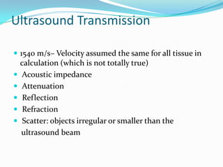 Ultrasound Transmission

 1540 m/s– Velocity assumed the same for all tissue in
    calculation (which is not totally true)
   Acoustic impedance
   Attenuation
    Reflection
    Refraction
    Scatter: objects irregular or smaller than the
    ultrasound beam
 