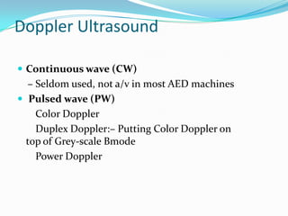 Doppler Ultrasound

 Continuous wave (CW)
  – Seldom used, not a/v in most AED machines
 Pulsed wave (PW)
    Color Doppler
    Duplex Doppler:– Putting Color Doppler on
  top of Grey-scale Bmode
    Power Doppler
 