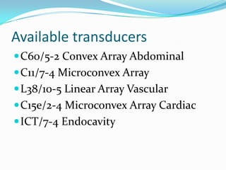 Available transducers
 C60/5-2 Convex Array Abdominal
 C11/7-4 Microconvex Array
 L38/10-5 Linear Array Vascular
 C15e/2-4 Microconvex Array Cardiac
 ICT/7-4 Endocavity
 