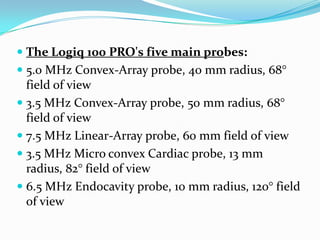  The Logiq 100 PRO's five main probes:
 5.0 MHz Convex-Array probe, 40 mm radius, 68°
  field of view
 3.5 MHz Convex-Array probe, 50 mm radius, 68°
  field of view
 7.5 MHz Linear-Array probe, 60 mm field of view
 3.5 MHz Micro convex Cardiac probe, 13 mm
  radius, 82° field of view
 6.5 MHz Endocavity probe, 10 mm radius, 120° field
  of view
 