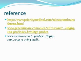 reference
 http://www.prioritymedical.com/ultrasoundtrans
  ducers.html
 www.gehealthcare.com/euen/ultrasound/.../logiq-
  100-pro/index.html#ge-probes
 www.medwow.com/...probes.../logiq-
  100.../1541_9_15853.med?...
 