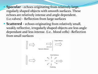  Specular - echoes originating from relatively large,
  regularly shaped objects with smooth surfaces. These
  echoes are relatively intense and angle dependent.
  (i.e.valves) - Reflection from large surfaces
 Scattered - echoes originating from relatively small,
  weakly reflective, irregularly shaped objects are less angle
  dependant and less intense. (i.e.. blood cells) -Reflection
  from small surfaces
 