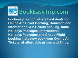 bookeasytrip.com offers best deals for
Online Air Ticket Booking, Domestic and
International Air Tickets booking, India
Holidays Packages, International
Holidays Packages and Cheap Flight
booking India now book your Online Air
Tickets at affordable prices and Enjoy.
 