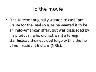 Id the movie
• The Director originally wanted to cast Tom
  Cruise for the lead role, as he wanted it to be
  an Indo-American affair, but was dissuaded by
  his producer, who did not want a foreign
  star Instead they decided to go with a theme
  of non-resident Indians (NRIs).
 