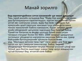 Манай зорилго
Бид хэрэглэгчдийнхээ сэтгэл ханамжийг цаг ямагт дээдэлдэг
Тавь гаруй жилийн хугацаанд бид “Өдөр бүр шинэ” гэсэн уриан
дор бүтээгдэхүүнээ хэрэглэгчиддээ хүргэж ирсэн билээ. Орчин
үетэй хөл нийлүүлэн алхаж, өдөр бүр өсөн нэмэгдэж буй
хүмүүсийн эрэлт хэрэгцээг хангахын тулд үйлдвэртээ шинэ
техник технологийг байнга нэвтрүүлж, бүрэн автомат орчин
үеийн үйлдвэрийг цогцлоож чадсандаа бид баяртай байна.
Үүний нэг баталгаа нь өндөр шалгуур бүхий олон улсын
чанарын стандарт болох ISO 9001: 2008 чанарын удирдлагын
тогтолцоог үйлдвэртээ нэвтрүүлэн ажиллаж байгаа юм. Цэвэр
байгалийн бүтээгдэхүүнийг эрхэмлэх болсон өнөө
үед “Малчдын хотноос таны гэрт” гэсэн уриан дор бид зүрх
сэтгэл нэг зүгт тэмүүлэн ажилласаар байна. Бидний
үйлдвэрлэдэг бүтээгдэхүүн гагцхүү Монгол үнээний цэвэр сүүг
түүхий эдээ болгон ашигладаг учраас таны эрүүл мэндэд нэн
тустай болохыг бид итгэлтэй хэлж байна.
 