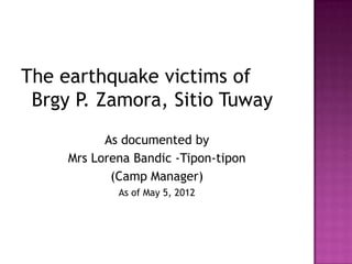 The earthquake victims of
 Brgy P. Zamora, Sitio Tuway
           As documented by
     Mrs Lorena Bandic -Tipon-tipon
            (Camp Manager)
             As of May 5, 2012
 