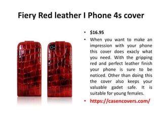 Fiery Red leather I Phone 4s cover
                 • $16.95
                 • When you want to make an
                   impression with your phone
                   this cover does exacly what
                   you need. With the gripping
                   red and perfect leather finish
                   your phone is sure to be
                   noticed. Other than doing this
                   the cover also keeps your
                   valuable gadet safe. It is
                   suitable for young females.
                 • https://casencovers.com/
 