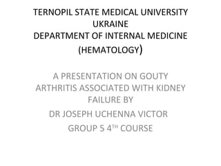 TERNOPIL STATE MEDICAL UNIVERSITY
             UKRAINE
DEPARTMENT OF INTERNAL MEDICINE
          (HEMATOLOGY)

   A PRESENTATION ON GOUTY
ARTHRITIS ASSOCIATED WITH KIDNEY
            FAILURE BY
  DR JOSEPH UCHENNA VICTOR
       GROUP 5 4TH COURSE
 