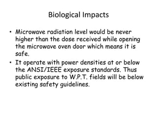 Biological Impacts

• Microwave radiation level would be never
  higher than the dose received while opening
  the microwave oven door which means it is
  safe.
• It operate with power densities at or below
  the ANSI/IEEE exposure standards. Thus
  public exposure to W.P.T. fields will be below
  existing safety guidelines.
 