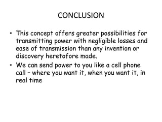 CONCLUSION

• This concept offers greater possibilities for
  transmitting power with negligible losses and
  ease of transmission than any invention or
  discovery heretofore made.
• We can send power to you like a cell phone
  call – where you want it, when you want it, in
  real time
 