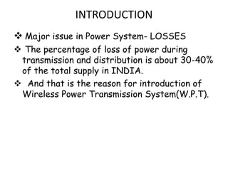 INTRODUCTION
 Major issue in Power System- LOSSES
 The percentage of loss of power during
 transmission and distribution is about 30-40%
 of the total supply in INDIA.
 And that is the reason for introduction of
 Wireless Power Transmission System(W.P.T).
 