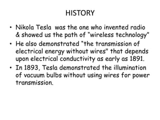 HISTORY
• Nikola Tesla was the one who invented radio
  & showed us the path of “wireless technology”
• He also demonstrated “the transmission of
  electrical energy without wires" that depends
  upon electrical conductivity as early as 1891.
• In 1893, Tesla demonstrated the illumination
  of vacuum bulbs without using wires for power
  transmission.
 