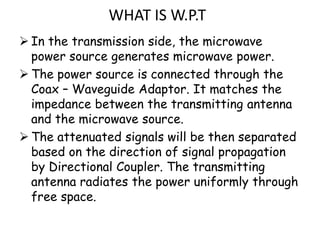 WHAT IS W.P.T
 In the transmission side, the microwave
  power source generates microwave power.
 The power source is connected through the
  Coax – Waveguide Adaptor. It matches the
  impedance between the transmitting antenna
  and the microwave source.
 The attenuated signals will be then separated
  based on the direction of signal propagation
  by Directional Coupler. The transmitting
  antenna radiates the power uniformly through
  free space.
 