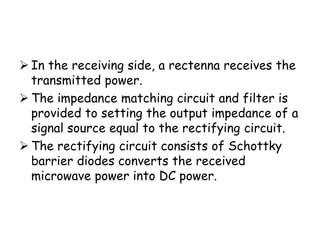  In the receiving side, a rectenna receives the
  transmitted power.
 The impedance matching circuit and filter is
  provided to setting the output impedance of a
  signal source equal to the rectifying circuit.
 The rectifying circuit consists of Schottky
  barrier diodes converts the received
  microwave power into DC power.
 