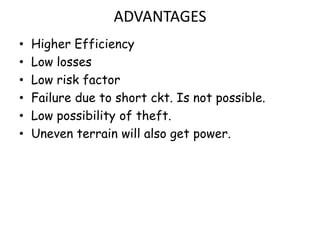 ADVANTAGES
•   Higher Efficiency
•   Low losses
•   Low risk factor
•   Failure due to short ckt. Is not possible.
•   Low possibility of theft.
•   Uneven terrain will also get power.
 