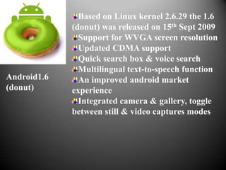 Based on Linux kernel 2.6.29 the 1.6
             (donut) was released on 15th Sept 2009
               Support for WVGA screen resolution
               Updated CDMA support
               Quick search box & voice search
               Multilingual text-to-speech function
Android1.6     An improved android market
(donut)      experience
               Integrated camera & gallery, toggle
             between still & video captures modes
 