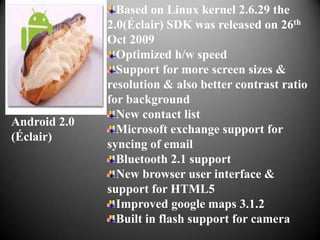 Based on Linux kernel 2.6.29 the
              2.0(Éclair) SDK was released on 26th
              Oct 2009
                Optimized h/w speed
                Support for more screen sizes &
              resolution & also better contrast ratio
              for background
                New contact list
Android 2.0
                Microsoft exchange support for
(Éclair)
              syncing of email
                Bluetooth 2.1 support
                New browser user interface &
              support for HTML5
                Improved google maps 3.1.2
                Built in flash support for camera
 