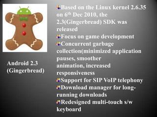 Based on the Linux kernel 2.6.35
                on 6th Dec 2010, the
                2.3(Gingerbread) SDK was
                released
                  Focus on game development
                  Concurrent garbage
                collection(minimized application
                pauses, smoother
Android 2.3     animation, increased
(Gingerbread)   responsiveness
                  Support for SIP VoIP telephony
                  Download manager for long-
                running downloads
                  Redesigned multi-touch s/w
                keyboard
 