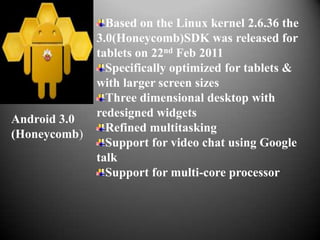 Based on the Linux kernel 2.6.36 the
              3.0(Honeycomb)SDK was released for
              tablets on 22nd Feb 2011
                Specifically optimized for tablets &
              with larger screen sizes
                Three dimensional desktop with
              redesigned widgets
Android 3.0
                Refined multitasking
(Honeycomb)
                Support for video chat using Google
              talk
                Support for multi-core processor
 