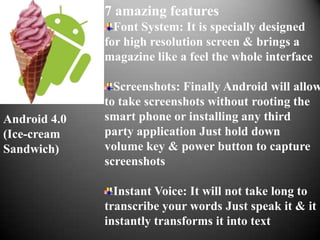7 amazing features
                Font System: It is specially designed
              for high resolution screen & brings a
              magazine like a feel the whole interface

                Screenshots: Finally Android will allow
              to take screenshots without rooting the
Android 4.0   smart phone or installing any third
(Ice-cream    party application Just hold down
Sandwich)     volume key & power button to capture
              screenshots

                Instant Voice: It will not take long to
              transcribe your words Just speak it & it
              instantly transforms it into text
 