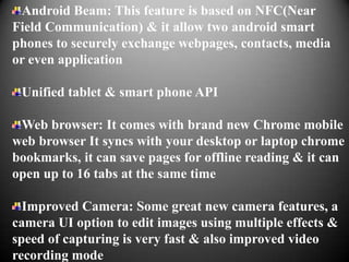 Android Beam: This feature is based on NFC(Near
Field Communication) & it allow two android smart
phones to securely exchange webpages, contacts, media
or even application

 Unified tablet & smart phone API

 Web browser: It comes with brand new Chrome mobile
web browser It syncs with your desktop or laptop chrome
bookmarks, it can save pages for offline reading & it can
open up to 16 tabs at the same time

  Improved Camera: Some great new camera features, a
camera UI option to edit images using multiple effects &
speed of capturing is very fast & also improved video
recording mode
 
