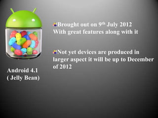 Brought out on 9th July 2012
                With great features along with it


                  Not yet devices are produced in
                larger aspect it will be up to December
                of 2012
Android 4.1
( Jelly Bean)
 