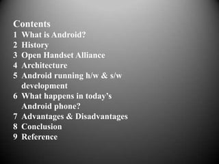Contents
1   What is Android?
2   History
3   Open Handset Alliance
4   Architecture
5   Android running h/w & s/w
    development
6   What happens in today’s
    Android phone?
7   Advantages & Disadvantages
8   Conclusion
9   Reference
 